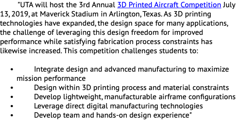 "UTA will host the 3rd Annual 3D Printed Aircraft Competition July 13, 2019, at Maverick Stadium in Arlington, Texas. As 3D printing technologies have expanded, the design space for many applications, the challenge of leveraging this design freedom for improved performance while satisfying fabrication process constraints has likewise increased. This competition challenges students to: Integrate design and advanced manufacturing to maximize mission performance Design within 3D printing process and material constraints Develop lightweight, manufacturable airframe configurations Leverage direct digital manufacturing technologies Develop team and hands-on design experience"