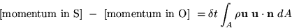 \begin{displaymath}
\mbox{ [momentum in S] } - \mbox{ [momentum in O] } =
\delta t \int_A \rho {\bf u}\ {\bf u} \cdot {\bf n}\ dA\end{displaymath}